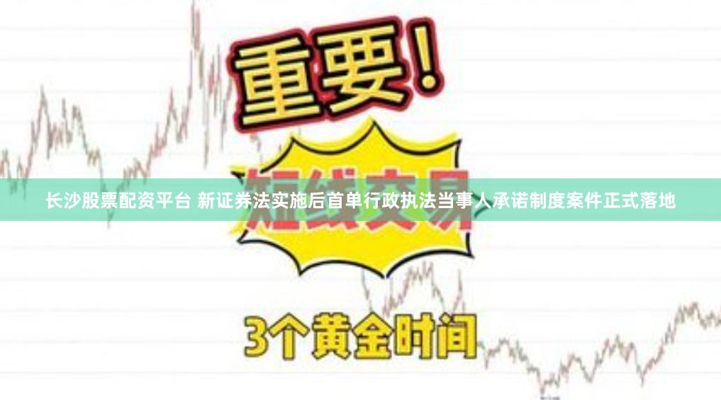 长沙股票配资平台 新证券法实施后首单行政执法当事人承诺制度案件正式落地