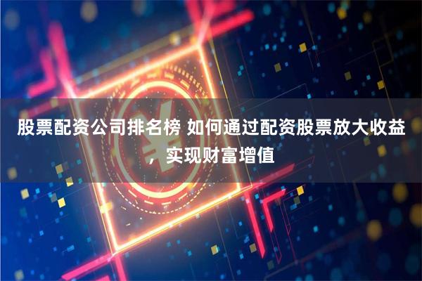 股票配资公司排名榜 如何通过配资股票放大收益，实现财富增值