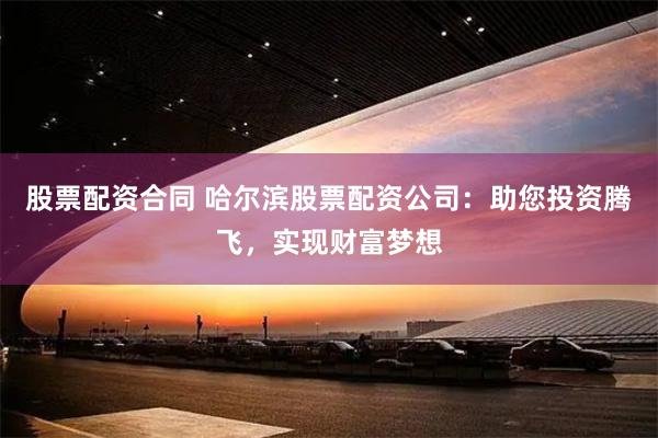 股票配资合同 哈尔滨股票配资公司：助您投资腾飞，实现财富梦想