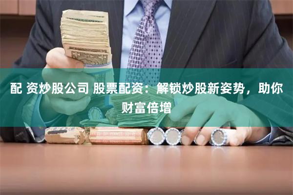 配 资炒股公司 股票配资：解锁炒股新姿势，助你财富倍增