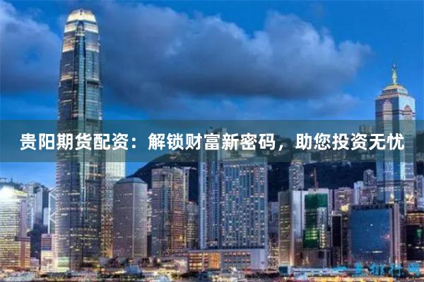 贵阳期货配资：解锁财富新密码，助您投资无忧
