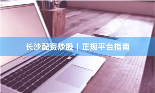 长沙配资炒股｜正规平台指南